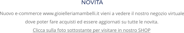 NOVITA Nuovo e-commerce www.gioielleriamambelli.it vieni a vedere il nostro negozio virtuale dove poter fare acquisti ed essere aggiornati su tutte le novita. Clicca sulla foto sottostante per visitare in nostro SHOP